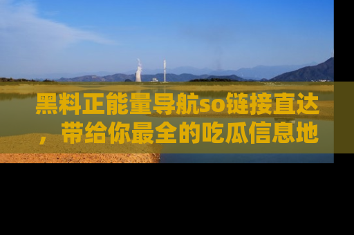 黑料正能量导航so链接直达，带给你最全的吃瓜信息地址，快来一起分享吧！
