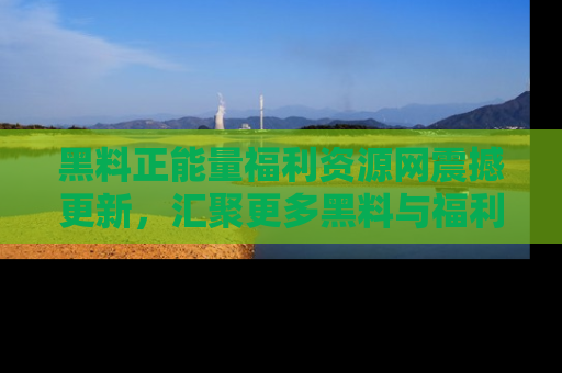 黑料正能量福利资源网震撼更新，汇聚更多黑料与福利！