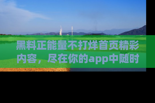 黑料正能量不打烊首页精彩内容，尽在你的app中随时观看