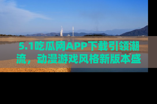 5.1吃瓜网APP下载引领潮流,动漫游戏风格新版本盛情发布!