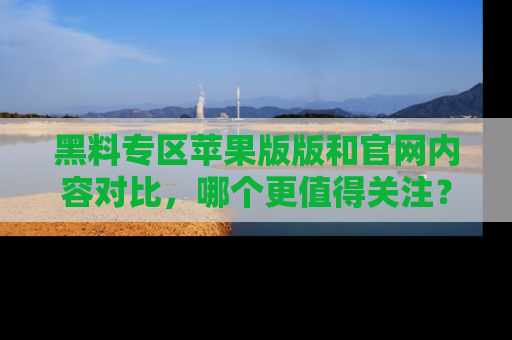 黑料专区苹果版版和官网内容对比，哪个更值得关注？