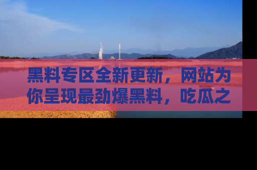 黑料专区全新更新，网站为你呈现最劲爆黑料，吃瓜之旅从这里开始！