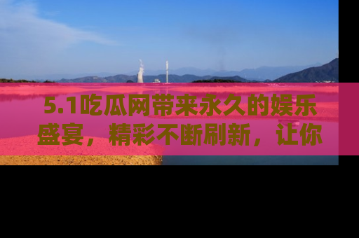 5.1吃瓜网带来永久的娱乐盛宴,精彩不断刷新,让你乐在其中