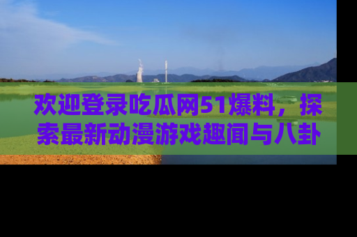 欢迎登录吃瓜网51爆料，探索最新动漫游戏趣闻与八卦！