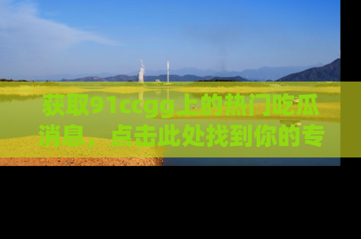 获取91ccgg上的热门吃瓜消息，点击此处找到你的专属信息地址！
