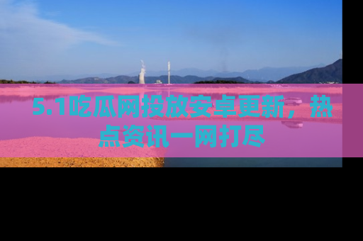 5.1吃瓜网投放安卓更新,热点资讯一网打尽