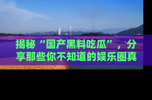揭秘“国产黑料吃瓜”，分享那些你不知道的娱乐圈真实内幕！