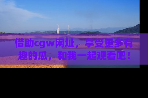 借助cgw网址，享受更多有趣的瓜，和我一起观看吧！
