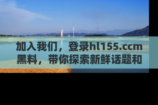 加入我们,登录hl155.ccm黑料,带你探索新鲜话题和黑料趣事!