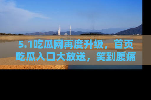 5.1吃瓜网再度升级,首页吃瓜入口大放送,笑到腹痛的秘密等你来!