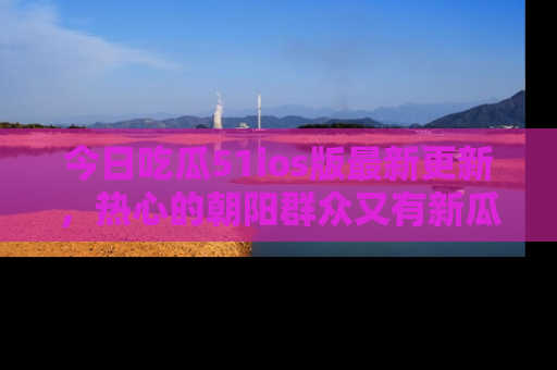 今日吃瓜51ios版最新更新，热心的朝阳群众又有新瓜要分享啦！