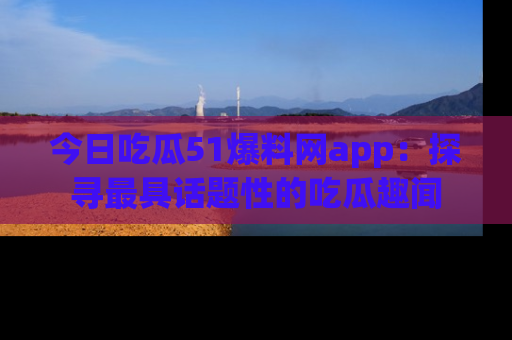 今日吃瓜51爆料网app：探寻最具话题性的吃瓜趣闻