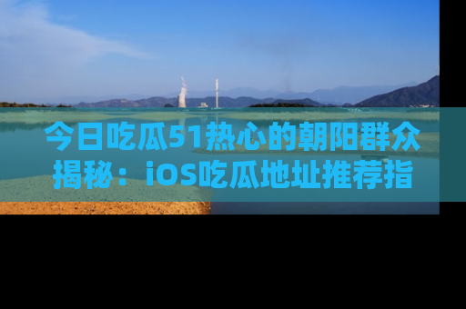今日吃瓜51热心的朝阳群众揭秘：iOS吃瓜地址推荐指南！