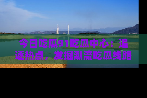 今日吃瓜91吃瓜中心：追逐热点，发掘潮流吃瓜线路！
