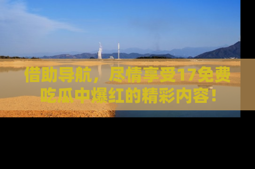 借助导航，尽情享受17免费吃瓜中爆红的精彩内容！