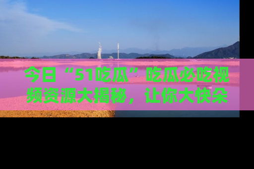 今日“51吃瓜”吃瓜必吃视频资源大揭秘，让你大快朵颐不停口！