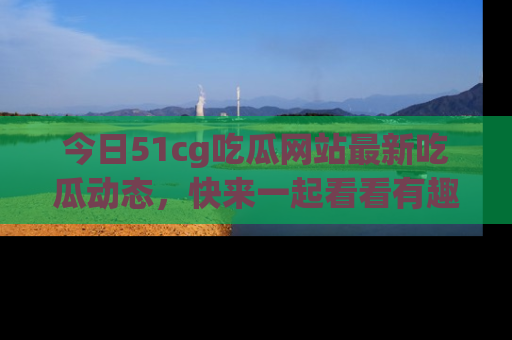 今日51cg吃瓜网站最新吃瓜动态，快来一起看看有趣的事情！