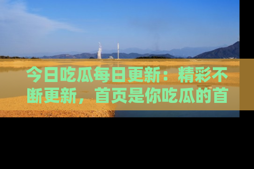 今日吃瓜每日更新：精彩不断更新，首页是你吃瓜的首选！