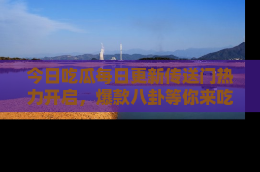 今日吃瓜每日更新传送门热力开启，爆款八卦等你来吃瓜