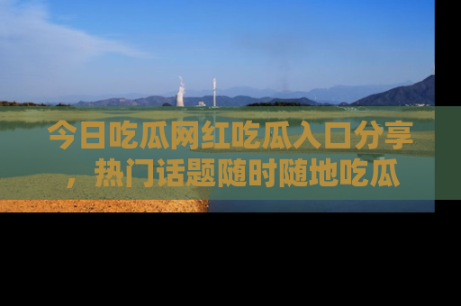 今日吃瓜网红吃瓜入口分享，热门话题随时随地吃瓜