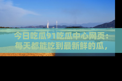 今日吃瓜91吃瓜中心网页：每天都能吃到最新鲜的瓜，八卦互动精彩无限！