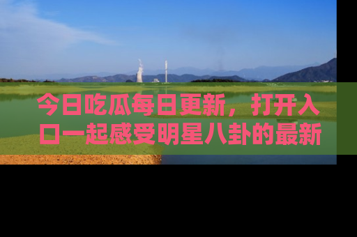今日吃瓜每日更新，打开入口一起感受明星八卦的最新动态，别说我没告诉你哦！