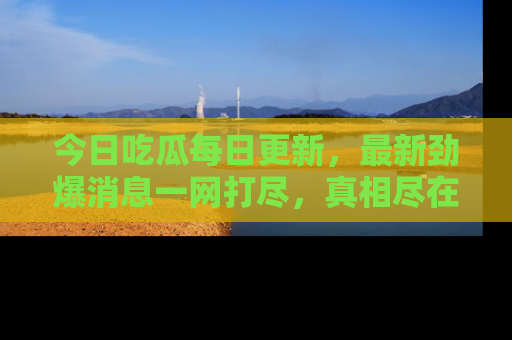 今日吃瓜每日更新，最新劲爆消息一网打尽，真相尽在其中！