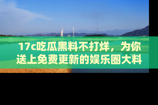 17c吃瓜黑料不打烊,为你送上免费更新的娱乐圈大料!