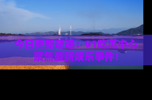 今日更新速递：91吃瓜中心聚焦最新娱乐事件！