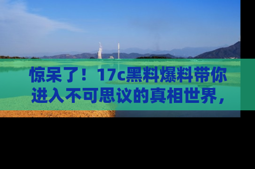 惊呆了！17c黑料爆料带你进入不可思议的真相世界，赶快看链接！