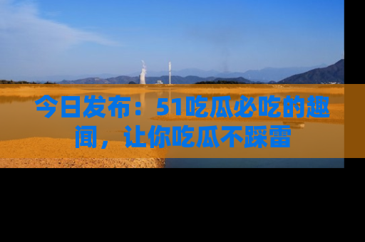 今日发布：51吃瓜必吃的趣闻，让你吃瓜不踩雷