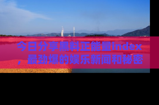 今日分享黑料正能量index，最劲爆的娱乐新闻和秘密等你来发现！