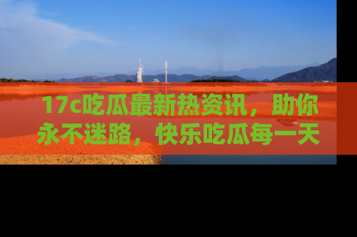 17c吃瓜最新热资讯,助你永不迷路,快乐吃瓜每一天!