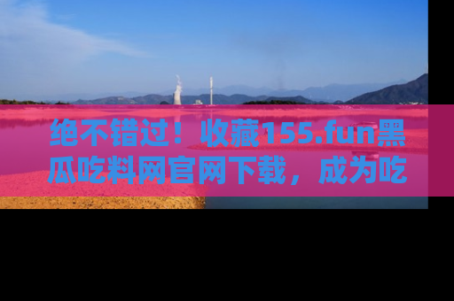 绝不错过！收藏155.fun黑瓜吃料网官网下载，成为吃瓜达人！
