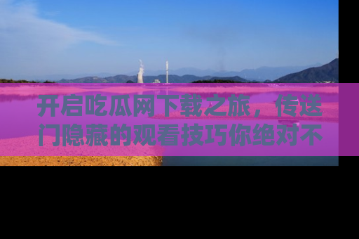 开启吃瓜网下载之旅，传送门隐藏的观看技巧你绝对不能错过！