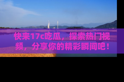 快来17c吃瓜，探索热门视频，分享你的精彩瞬间吧！