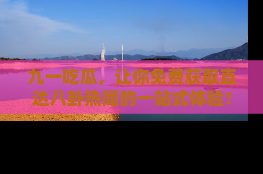 九一吃瓜，让你免费获取直达八卦热闻的一站式体验！