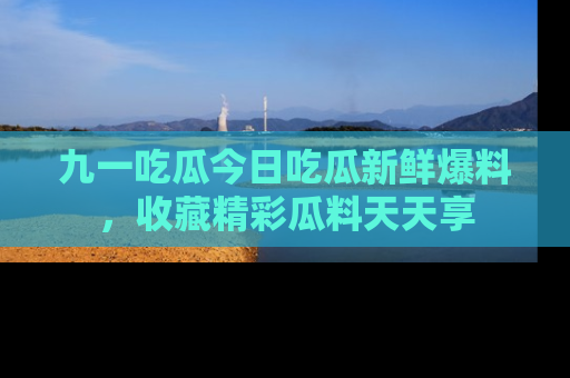 九一吃瓜今日吃瓜新鲜爆料，收藏精彩瓜料天天享