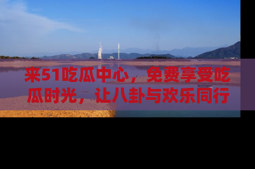 来51吃瓜中心，免费享受吃瓜时光，让八卦与欢乐同行！