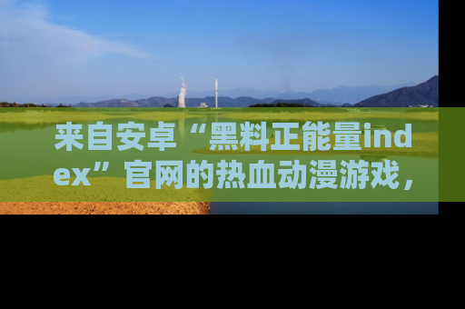 来自安卓“黑料正能量index”官网的热血动漫游戏，聚焦黑料与正能量的精彩时刻