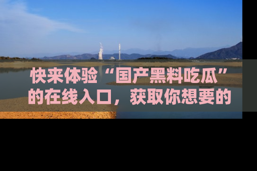 快来体验“国产黑料吃瓜”的在线入口，获取你想要的所有独家黑料！