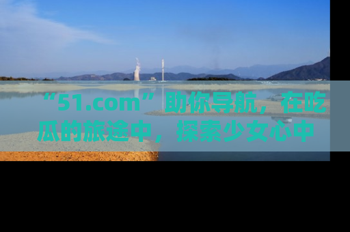 “51.com”助你导航,在吃瓜的旅途中,探索少女心中的小秘密喔!