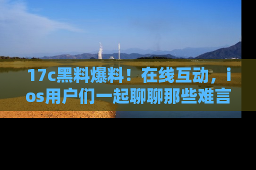 17c黑料爆料!在线互动,ios用户们一起聊聊那些难言之隐吧!