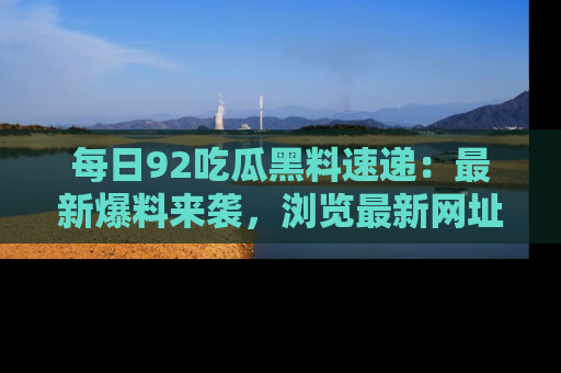 每日92吃瓜黑料速递：最新爆料来袭，浏览最新网址，畅享吃瓜乐趣！