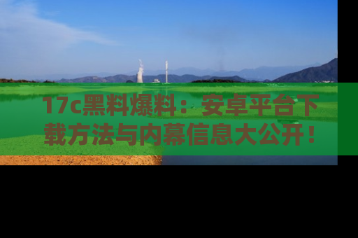 17c黑料爆料:安卓平台下载方法与内幕信息大公开!