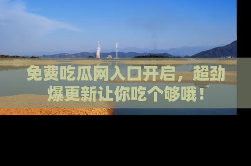 免费吃瓜网入口开启，超劲爆更新让你吃个够哦！