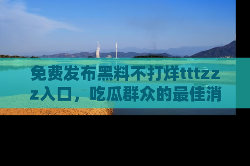 免费发布黑料不打烊tttzzz入口，吃瓜群众的最佳消息平台！