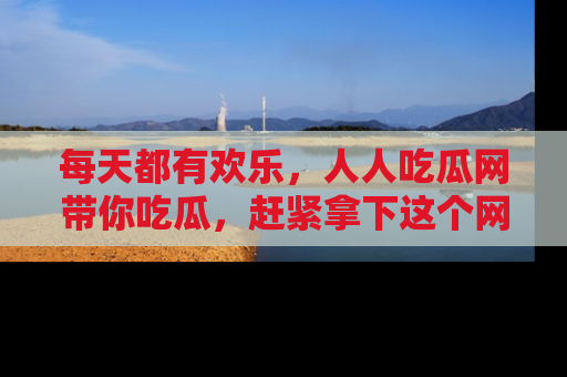 每天都有欢乐，人人吃瓜网带你吃瓜，赶紧拿下这个网址与地址吧！