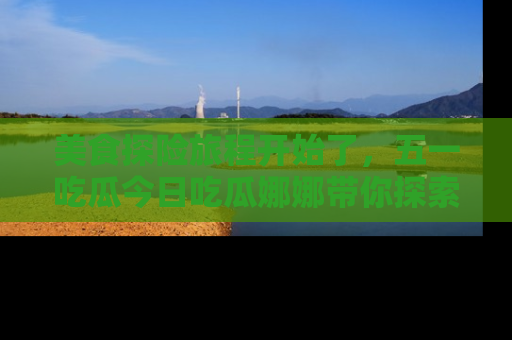 美食探险旅程开始了，五一吃瓜今日吃瓜娜娜带你探索精彩首页线路。