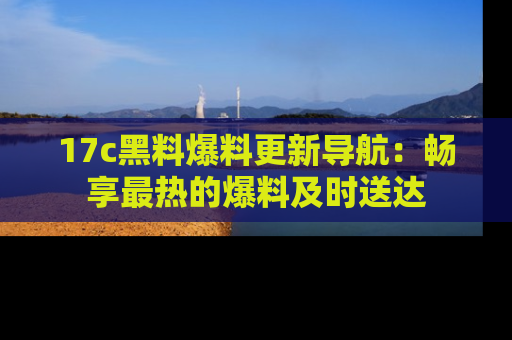 17c黑料爆料更新导航:畅享最热的爆料及时送达